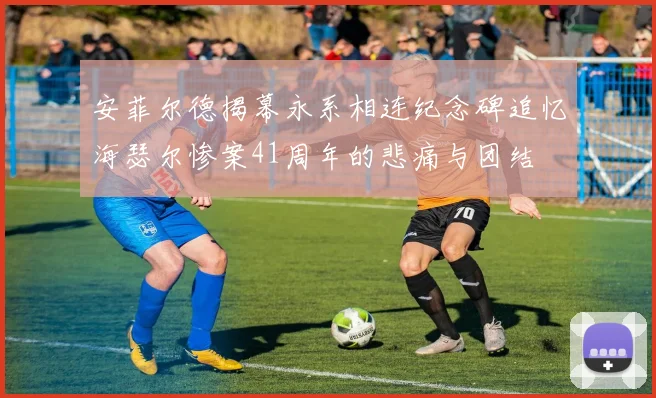 安菲尔德揭幕永系相连纪念碑追忆海瑟尔惨案41周年的悲痛与团结