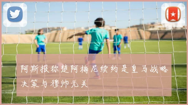 阿斯报称楚阿梅尼续约是皇马战略决策与穆帅无关