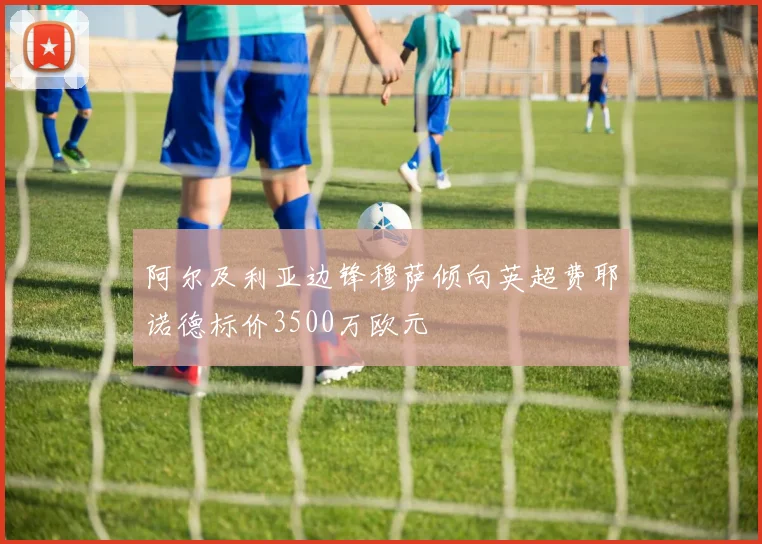 阿尔及利亚边锋穆萨倾向英超费耶诺德标价3500万欧元