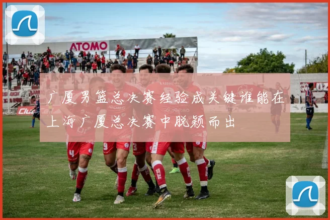 广厦男篮总决赛经验成关键谁能在上海广厦总决赛中脱颖而出