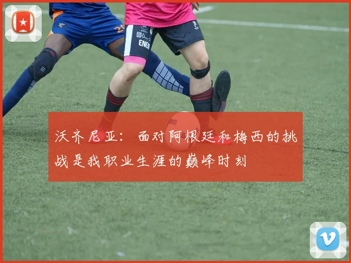 沃齐尼亚：面对阿根廷和梅西的挑战是我职业生涯的巅峰时刻