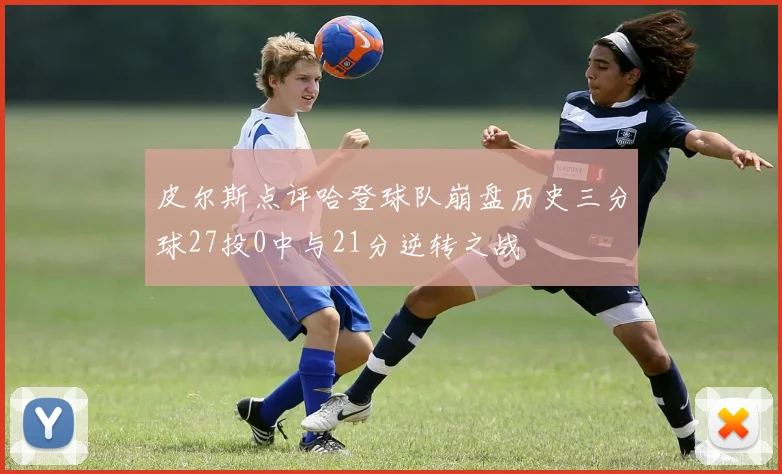 皮尔斯点评哈登球队崩盘历史三分球27投0中与21分逆转之战
