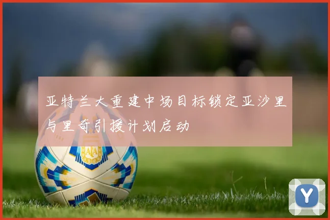 亚特兰大重建中场目标锁定亚沙里与里奇引援计划启动