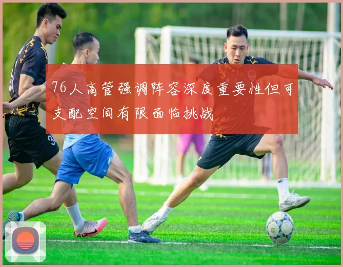 76人高管强调阵容深度重要性但可支配空间有限面临挑战