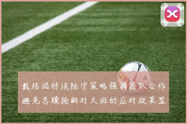 戴格诺特谈防守策略强调团队合作避免急躁抢断对文班的应对效果显著