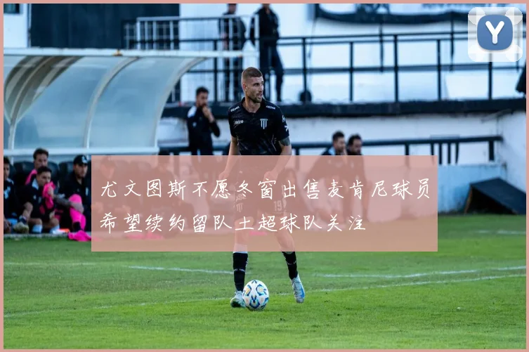 尤文图斯不愿冬窗出售麦肯尼球员希望续约留队土超球队关注