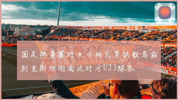 国足热身赛对决卡纳瓦罗执教乌兹别克斯坦刚淘汰对方U23球队