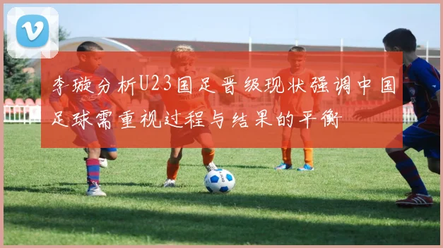 李璇分析U23国足晋级现状强调中国足球需重视过程与结果的平衡