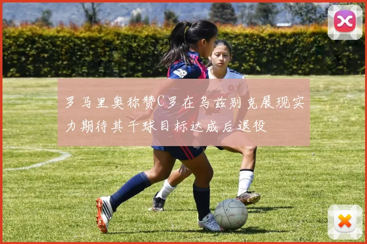 罗马里奥称赞C罗在乌兹别克展现实力期待其千球目标达成后退役