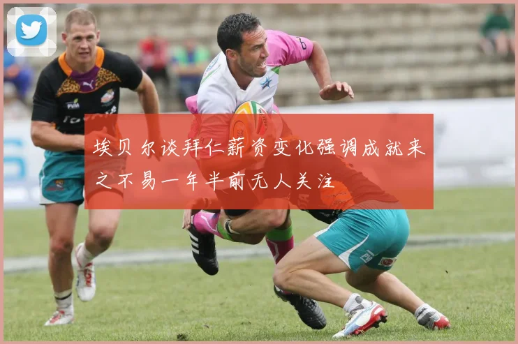 埃贝尔谈拜仁薪资变化强调成就来之不易一年半前无人关注