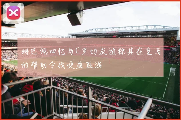 姆巴佩回忆与C罗的友谊称其在皇马的帮助令我受益匪浅