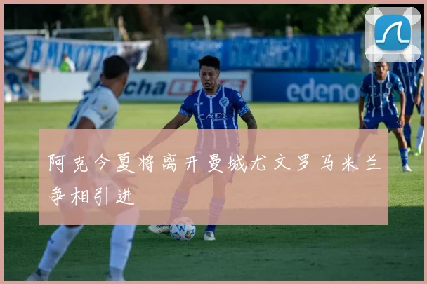 阿克今夏将离开曼城尤文罗马米兰争相引进