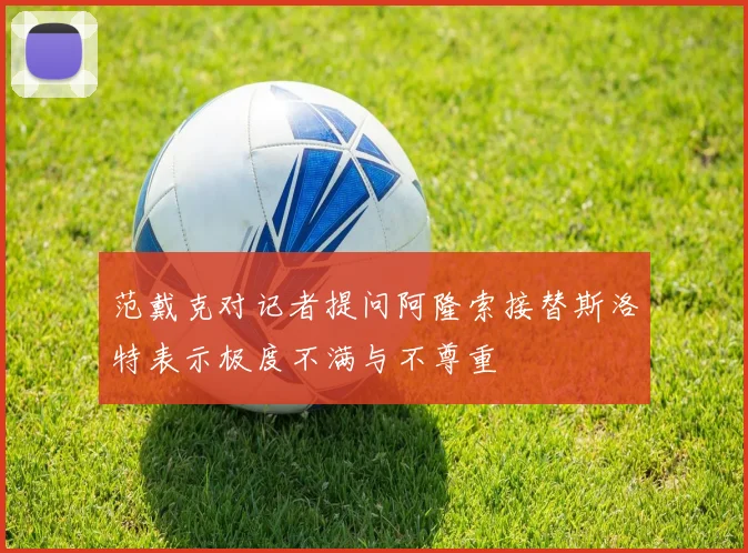 范戴克对记者提问阿隆索接替斯洛特表示极度不满与不尊重