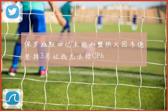 保罗幽默回忆未能加盟热火因韦德坚持3号让我无法称CP6